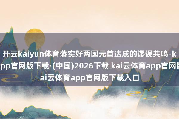 开云kaiyun体育落实好两国元首达成的谬误共鸣-kai云体育app官网版下载·(中国)2026下载 kai云体育app官网版下载入口