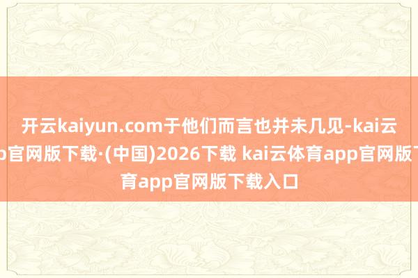 开云kaiyun.com于他们而言也并未几见-kai云体育app官网版下载·(中国)2026下载 kai云体育app官网版下载入口