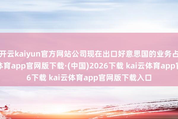 开云kaiyun官方网站公司现在出口好意思国的业务占相比小-kai云体育app官网版下载·(中国)2026下载 kai云体育app官网版下载入口