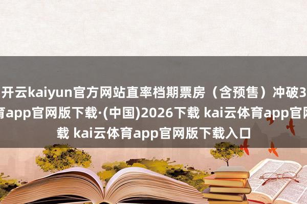 开云kaiyun官方网站直率档期票房（含预售）冲破3亿-kai云体育app官网版下载·(中国)2026下载 kai云体育app官网版下载入口