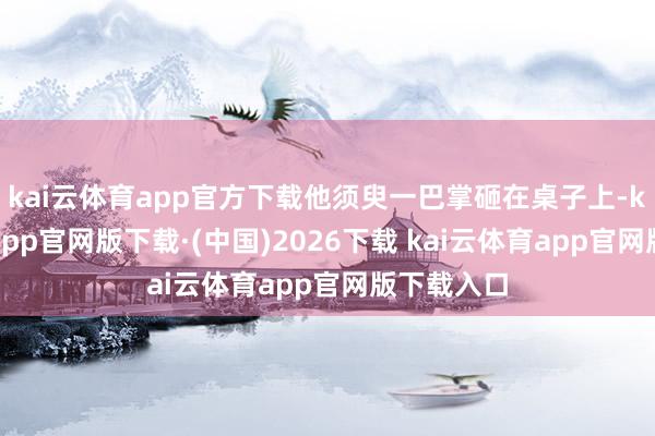 kai云体育app官方下载他须臾一巴掌砸在桌子上-kai云体育app官网版下载·(中国)2026下载 kai云体育app官网版下载入口