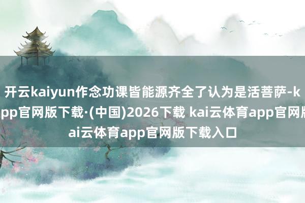 开云kaiyun作念功课皆能源齐全了认为是活菩萨-kai云体育app官网版下载·(中国)2026下载 kai云体育app官网版下载入口