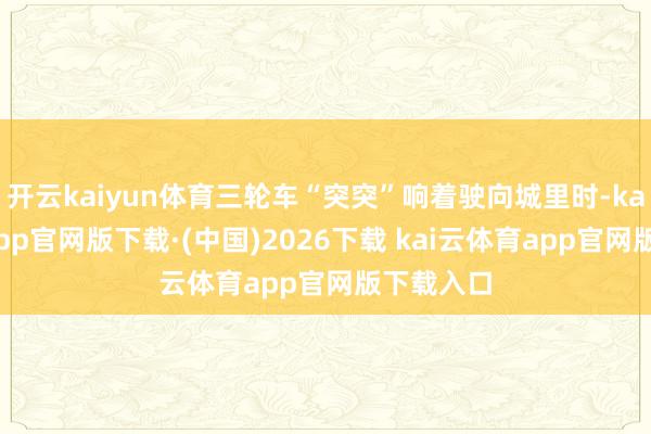 开云kaiyun体育三轮车“突突”响着驶向城里时-kai云体育app官网版下载·(中国)2026下载 kai云体育app官网版下载入口