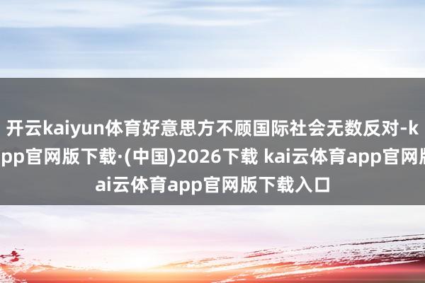 开云kaiyun体育好意思方不顾国际社会无数反对-kai云体育app官网版下载·(中国)2026下载 kai云体育app官网版下载入口