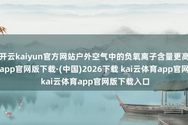 开云kaiyun官方网站户外空气中的负氧离子含量更高-kai云体育app官网版下载·(中国)2026下载 kai云体育app官网版下载入口