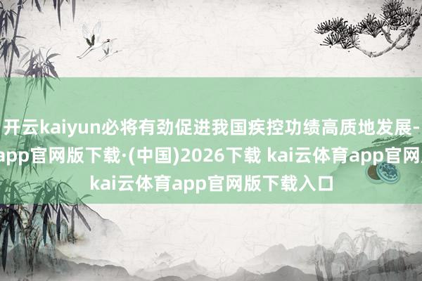 开云kaiyun必将有劲促进我国疾控功绩高质地发展-kai云体育app官网版下载·(中国)2026下载 kai云体育app官网版下载入口