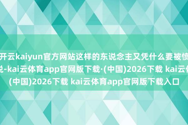 开云kaiyun官方网站这样的东说念主又凭什么要被愤懑呢?从这个艳羡上说-kai云体育app官网版下载·(中国)2026下载 kai云体育app官网版下载入口