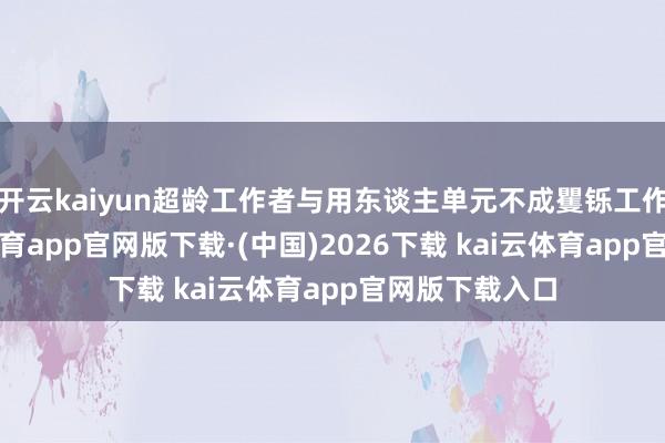 开云kaiyun超龄工作者与用东谈主单元不成矍铄工作公约-kai云体育app官网版下载·(中国)2026下载 kai云体育app官网版下载入口