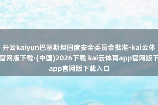 开云kaiyun巴基斯坦国度安全委员会批准-kai云体育app官网版下载·(中国)2026下载 kai云体育app官网版下载入口