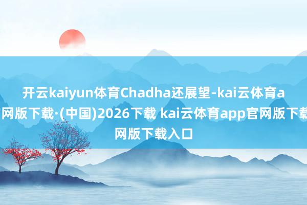 开云kaiyun体育　　Chadha还展望-kai云体育app官网版下载·(中国)2026下载 kai云体育app官网版下载入口