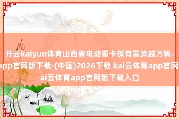 开云kaiyun体育 山西省电动重卡保有量跨越万辆-kai云体育app官网版下载·(中国)2026下载 kai云体育app官网版下载入口