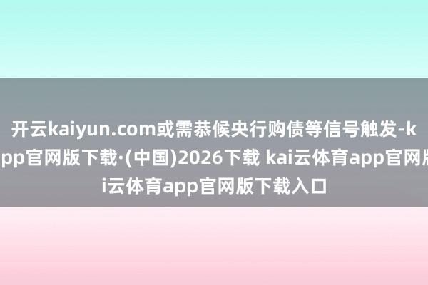 开云kaiyun.com或需恭候央行购债等信号触发-kai云体育app官网版下载·(中国)2026下载 kai云体育app官网版下载入口