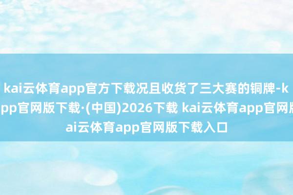 kai云体育app官方下载况且收货了三大赛的铜牌-kai云体育app官网版下载·(中国)2026下载 kai云体育app官网版下载入口
