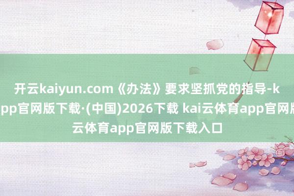 开云kaiyun.com　　《办法》要求坚抓党的指导-kai