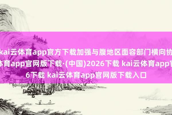 kai云体育app官方下载加强与腹地区面容部门横向协同联动-kai云体育app官网版下载·(中国)2026下载 kai云体育app官网版下载入口