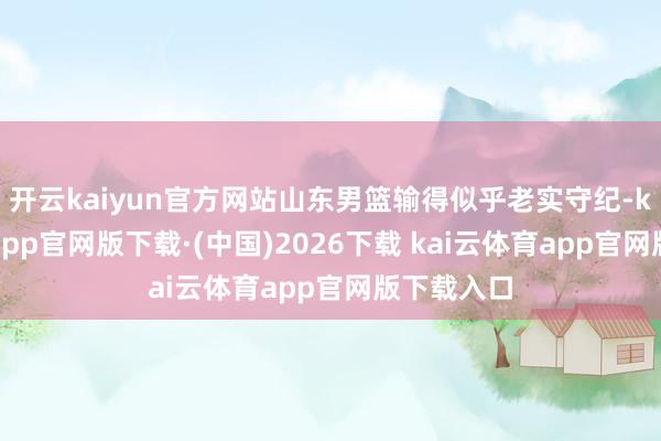 开云kaiyun官方网站山东男篮输得似乎老实守纪-kai云体育app官网版下载·(中国)2026下载 kai云体育app官网版下载入口
