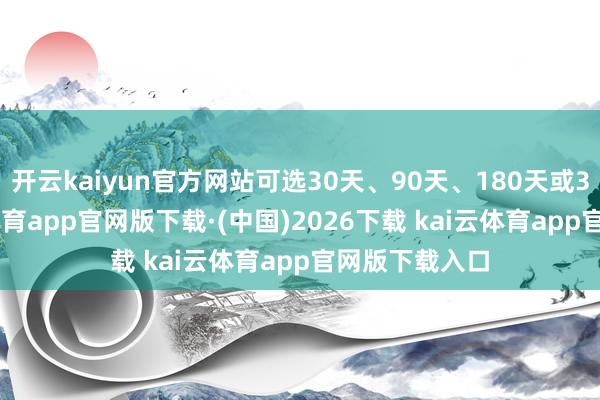 开云kaiyun官方网站可选30天、90天、180天或360天-kai云体育app官网版下载·(中国)2026下载 kai云体育app官网版下载入口