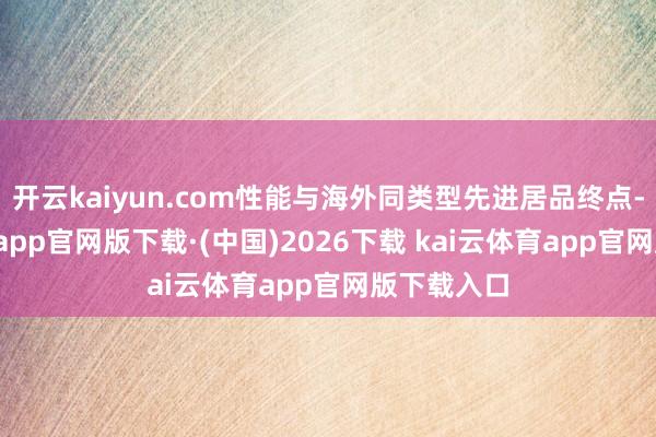 开云kaiyun.com性能与海外同类型先进居品终点-kai云体育app官网版下载·(中国)2026下载 kai云体育app官网版下载入口