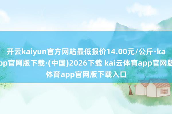 开云kaiyun官方网站最低报价14.00元/公斤-kai云