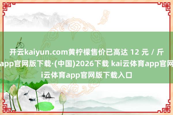 开云kaiyun.com黄柠檬售价已高达 12 元 / 斤-kai云体育app官网版下载·(中国)2026下载 kai云体育app官网版下载入口