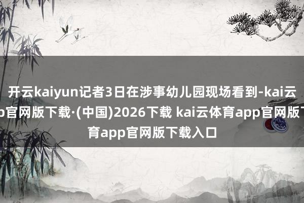 开云kaiyun记者3日在涉事幼儿园现场看到-kai云体育app官网版下载·(中国)2026下载 kai云体育app官网版下载入口