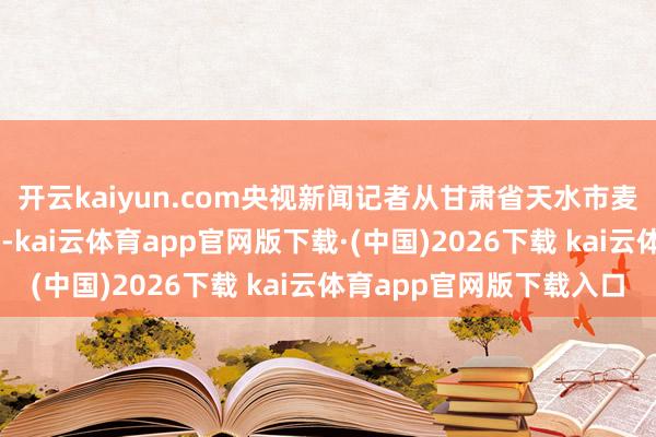开云kaiyun.com央视新闻记者从甘肃省天水市麦积区了解到：7月1日-kai云体育app官网版下载·(中国)2026下载 kai云体育app官网版下载入口