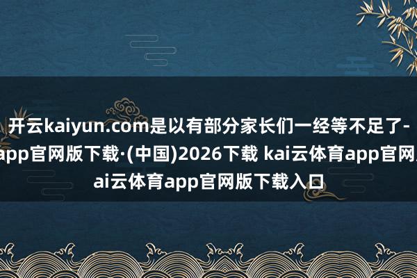 开云kaiyun.com是以有部分家长们一经等不足了-kai云体育app官网版下载·(中国)2026下载 kai云体育app官网版下载入口