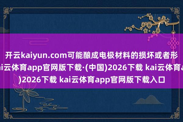 开云kaiyun.com可能酿成电极材料的损坏或者形成颗粒性