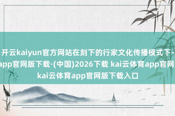 开云kaiyun官方网站在刻下的行家文化传播模式下-kai云体育app官网版下载·(中国)2026下载 kai云体育app官网版下载入口