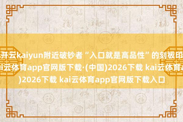 开云kaiyun附近破钞者“入口就是高品性”的刻板印象进行精确收割-kai云体育app官网版下载·(中国)2026下载 kai云体育app官网版下载入口