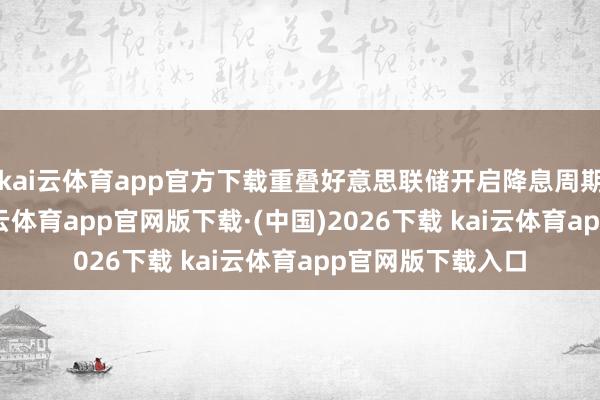 kai云体育app官方下载重叠好意思联储开启降息周期的海外环