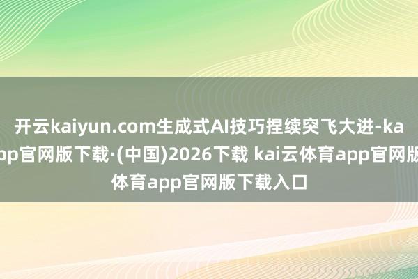 开云kaiyun.com生成式AI技巧捏续突飞大进-kai云体育app官网版下载·(中国)2026下载 kai云体育app官网版下载入口