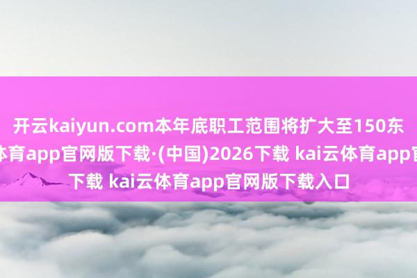开云kaiyun.com本年底职工范围将扩大至150东说念主-kai云体育app官网版下载·(中国)2026下载 kai云体育app官网版下载入口