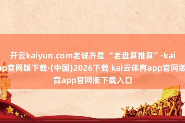 开云kaiyun.com老诚齐是 “老盘算推算”-kai云体育app官网版下载·(中国)2026下载 kai云体育app官网版下载入口