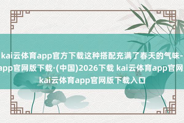 kai云体育app官方下载这种搭配充满了春天的气味-kai云体育app官网版下载·(中国)2026下载 kai云体育app官网版下载入口