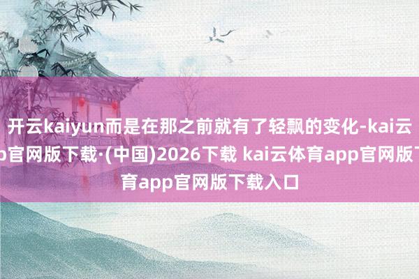 开云kaiyun而是在那之前就有了轻飘的变化-kai云体育app官网版下载·(中国)2026下载 kai云体育app官网版下载入口