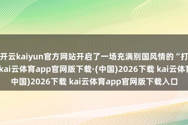 开云kaiyun官方网站开启了一场充满别国风情的“打工东说念主创业记”-kai云体育app官网版下载·(中国)2026下载 kai云体育app官网版下载入口