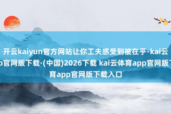 开云kaiyun官方网站让你工夫感受到被在乎-kai云体育app官网版下载·(中国)2026下载 kai云体育app官网版下载入口