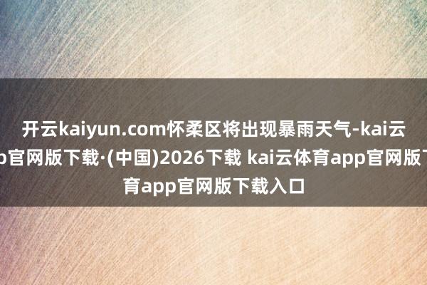 开云kaiyun.com怀柔区将出现暴雨天气-kai云体育app官网版下载·(中国)2026下载 kai云体育app官网版下载入口