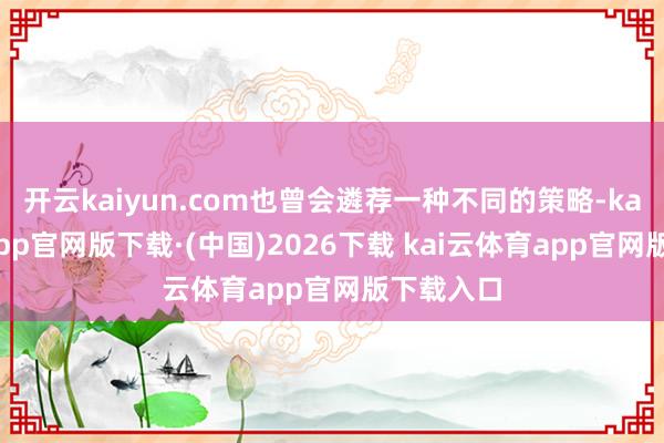 开云kaiyun.com也曾会遴荐一种不同的策略-kai云体育app官网版下载·(中国)2026下载 kai云体育app官网版下载入口