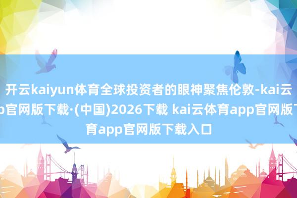 开云kaiyun体育全球投资者的眼神聚焦伦敦-kai云体育app官网版下载·(中国)2026下载 kai云体育app官网版下载入口