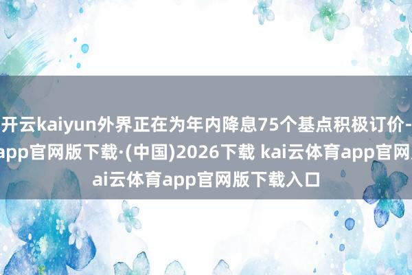开云kaiyun外界正在为年内降息75个基点积极订价-kai云体育app官网版下载·(中国)2026下载 kai云体育app官网版下载入口