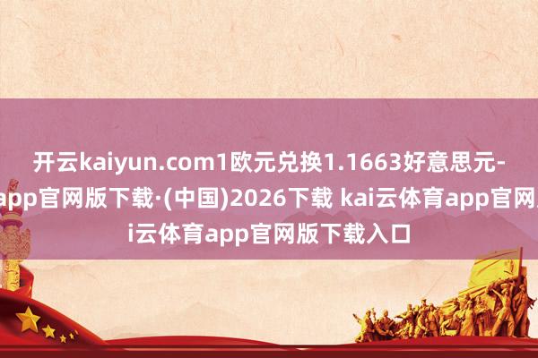 开云kaiyun.com1欧元兑换1.1663好意思元-kai云体育app官网版下载·(中国)2026下载 kai云体育app官网版下载入口