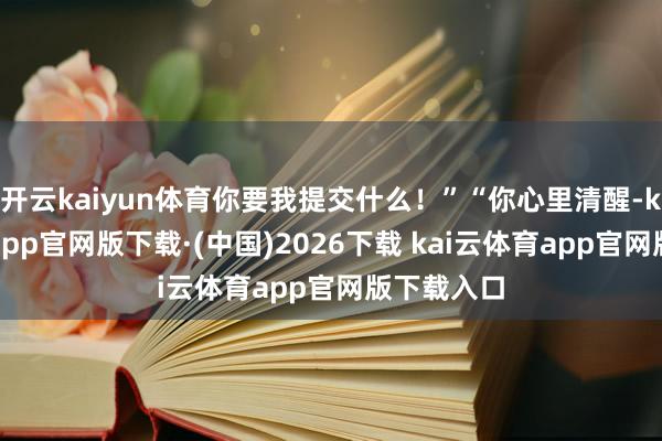 开云kaiyun体育你要我提交什么！”“你心里清醒-kai云