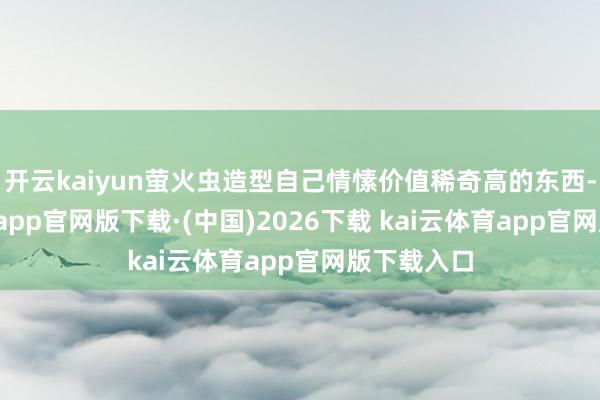 开云kaiyun萤火虫造型自己情愫价值稀奇高的东西-kai云