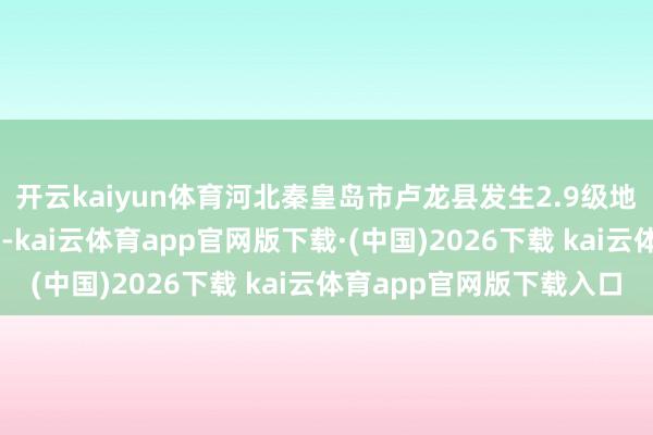 开云kaiyun体育河北秦皇岛市卢龙县发生2.9级地震，震源深度12千米-kai云体育app官网版下载·(中国)2026下载 kai云体育app官网版下载入口