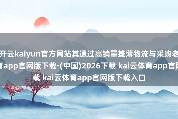 开云kaiyun官方网站其通过高销量摊薄物流与采购老本-kai云体育app官网版下载·(中国)2026下载 kai云体育app官网版下载入口