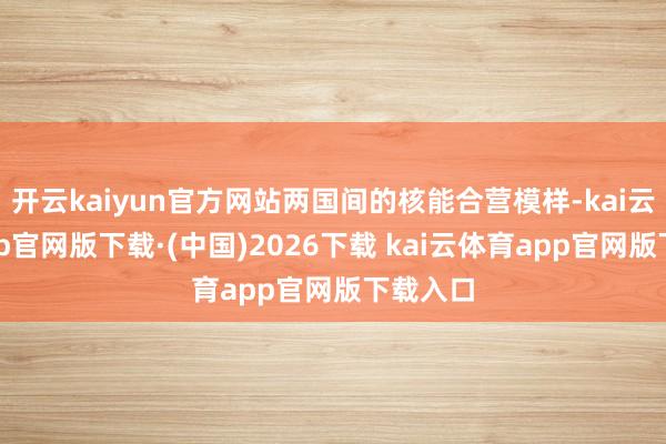 开云kaiyun官方网站两国间的核能合营模样-kai云体育app官网版下载·(中国)2026下载 kai云体育app官网版下载入口