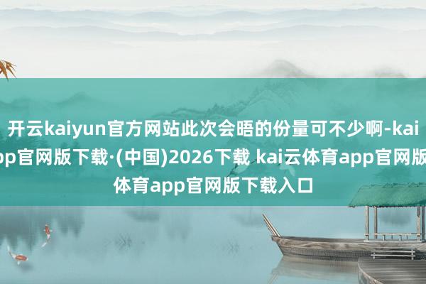 开云kaiyun官方网站此次会晤的份量可不少啊-kai云体育app官网版下载·(中国)2026下载 kai云体育app官网版下载入口