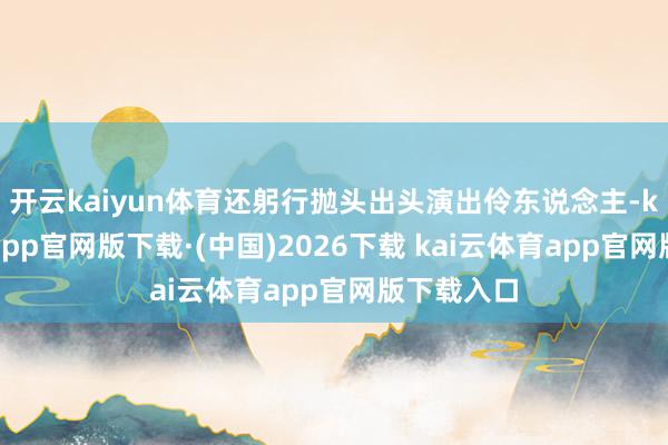 开云kaiyun体育还躬行抛头出头演出伶东说念主-kai云体育app官网版下载·(中国)2026下载 kai云体育app官网版下载入口